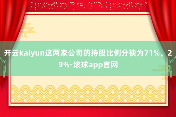 开云kaiyun这两家公司的持股比例分袂为71%、29%-滚球app官网