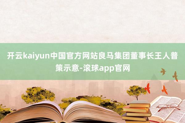 开云kaiyun中国官方网站　　良马集团董事长王人普策示意-滚球app官网