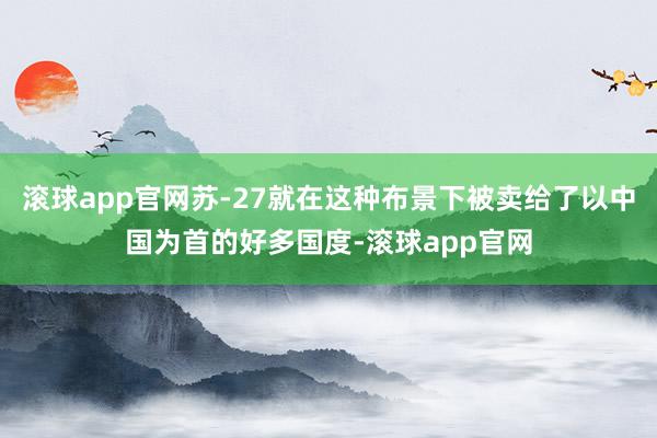 滚球app官网苏-27就在这种布景下被卖给了以中国为首的好多国度-滚球app官网