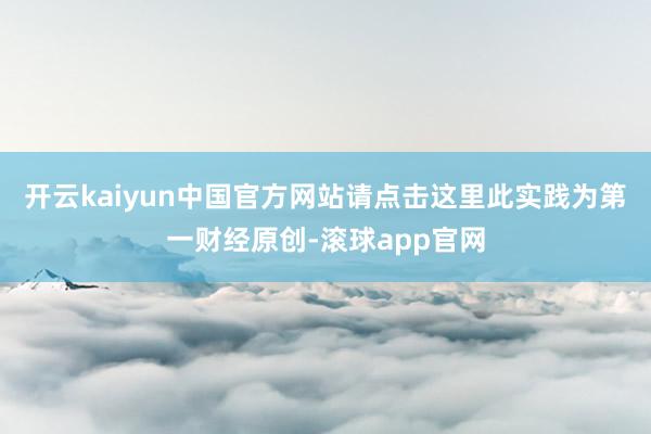 开云kaiyun中国官方网站请点击这里此实践为第一财经原创-滚球app官网