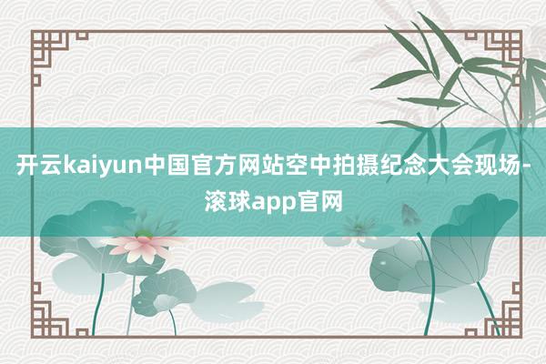 开云kaiyun中国官方网站空中拍摄纪念大会现场-滚球app官网
