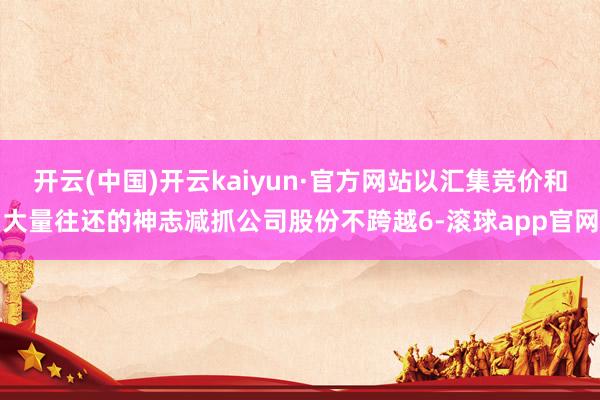 开云(中国)开云kaiyun·官方网站以汇集竞价和大量往还的神志减抓公司股份不跨越6-滚球app官网