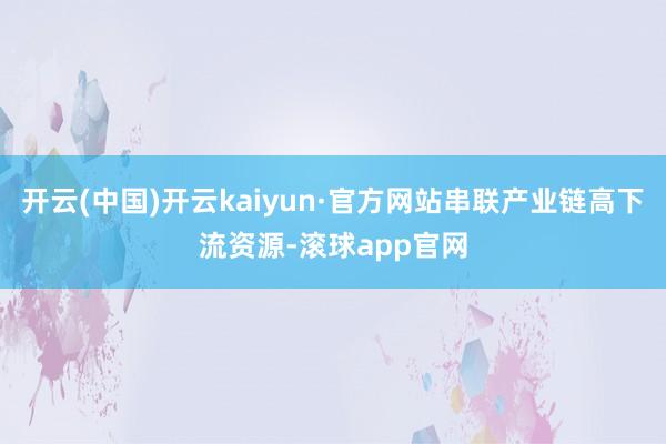 开云(中国)开云kaiyun·官方网站串联产业链高下流资源-滚球app官网