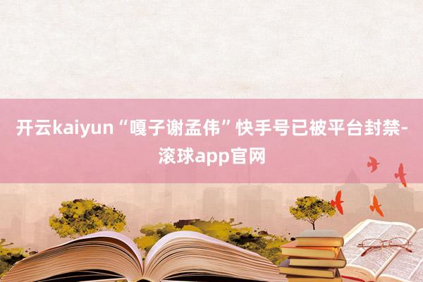 开云kaiyun“嘎子谢孟伟”快手号已被平台封禁-滚球app官网