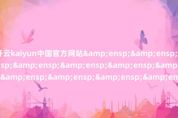 开云kaiyun中国官方网站&ensp;&ensp;&ensp;&ensp;&ensp;&ensp;&ensp;&ensp;&ensp;&ensp;&ensp;&ensp;&ensp;&ensp;&ensp;&ensp;&ensp;&ensp;&ensp;&ensp;&ensp;&ensp;&ensp;&ensp;&ensp;&ensp;&ensp;&ensp;&ensp;&ensp;&ensp;