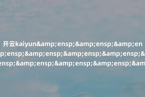 开云kaiyun&ensp;&ensp;&ensp;&ensp;&ensp;&ensp;&ensp;&ensp;&ensp;&ensp;&ensp;&ensp;&ensp;&ensp;&ensp;&ensp;&ensp;&ensp;&ensp;&ensp;&ensp;&ensp;&ensp;&ensp;&ensp;&ensp;&ensp;&ensp;&ensp;&ensp;&ensp;&ensp;