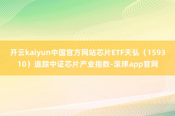 开云kaiyun中国官方网站芯片ETF天弘(159310)追踪中证芯片产业指数-滚球app官网 开云kaiyun中国官方网站芯片ETF天弘(159310)追踪中证芯片产业指数-滚球app官网