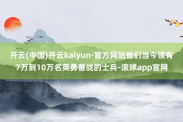 开云(中国)开云kaiyun·官方网站他们当今领有7万到10万名英勇善战的士兵-滚球app官网