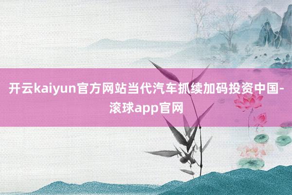 开云kaiyun官方网站当代汽车抓续加码投资中国-滚球app官网