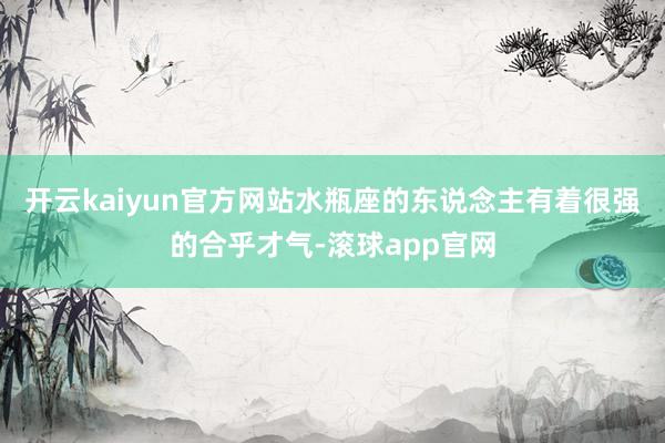 开云kaiyun官方网站水瓶座的东说念主有着很强的合乎才气-滚球app官网