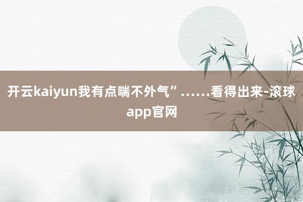 开云kaiyun我有点喘不外气”……看得出来-滚球app官网