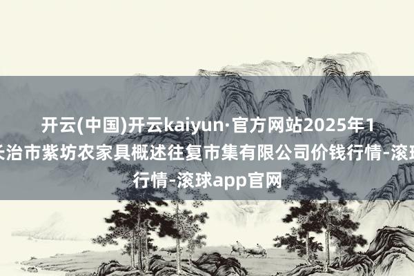 开云(中国)开云kaiyun·官方网站2025年10月18日长治市紫坊农家具概述往复市集有限公司价钱行情-滚球app官网