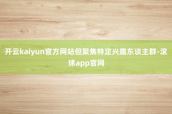 开云kaiyun官方网站但聚焦特定兴趣东谈主群-滚球app官网