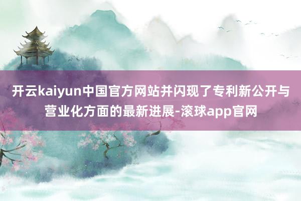 开云kaiyun中国官方网站并闪现了专利新公开与营业化方面的最新进展-滚球app官网