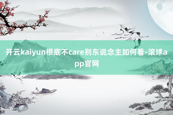 开云kaiyun根底不care别东说念主如何看-滚球app官网