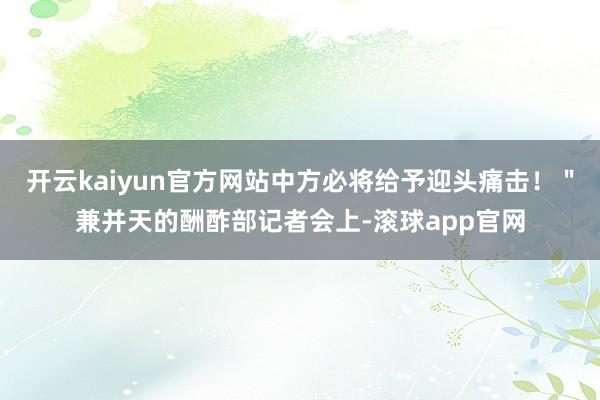 开云kaiyun官方网站中方必将给予迎头痛击!"兼并天的酬酢部记者会上-滚球app官网