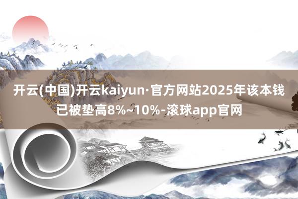 开云(中国)开云kaiyun·官方网站2025年该本钱已被垫高8%~10%-滚球app官网