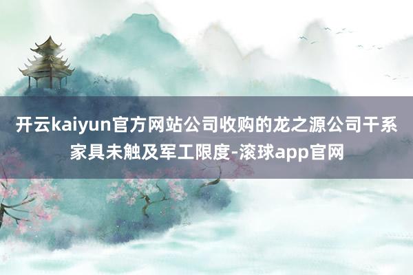 开云kaiyun官方网站公司收购的龙之源公司干系家具未触及军工限度-滚球app官网