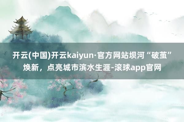 开云(中国)开云kaiyun·官方网站坝河“破茧”焕新，点亮城市滨水生涯-滚球app官网