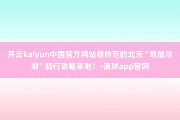 开云kaiyun中国官方网站最防范的北京“坝加尔湖”骑行攻略来啦！-滚球app官网