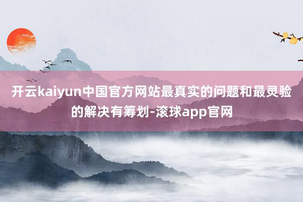 开云kaiyun中国官方网站最真实的问题和最灵验的解决有筹划-滚球app官网