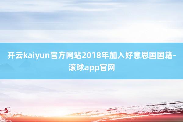 开云kaiyun官方网站2018年加入好意思国国籍-滚球app官网