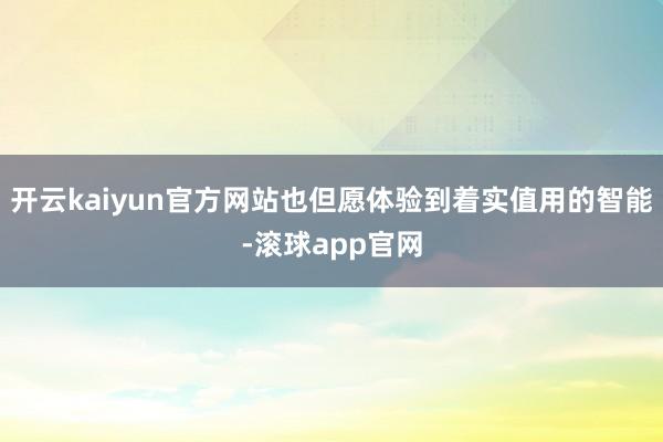 开云kaiyun官方网站也但愿体验到着实值用的智能-滚球app官网