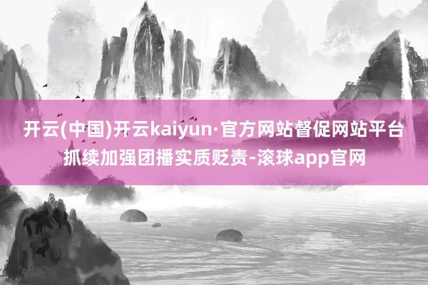 开云(中国)开云kaiyun·官方网站督促网站平台抓续加强团播实质贬责-滚球app官网