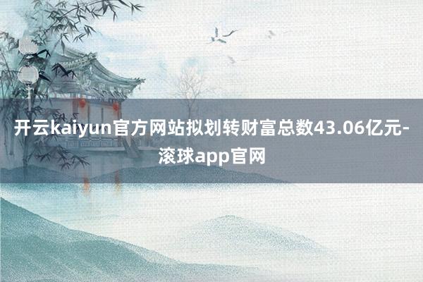 开云kaiyun官方网站拟划转财富总数43.06亿元-滚球app官网