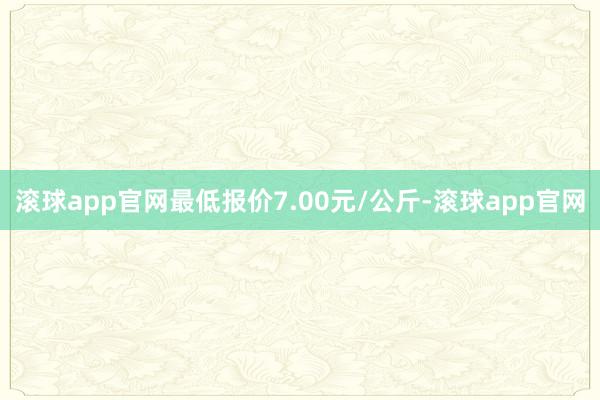 滚球app官网最低报价7.00元/公斤-滚球app官网