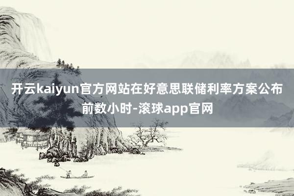 开云kaiyun官方网站在好意思联储利率方案公布前数小时-滚球app官网
