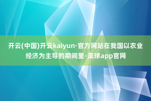 开云(中国)开云kaiyun·官方网站在我国以农业经济为主导的期间里-滚球app官网