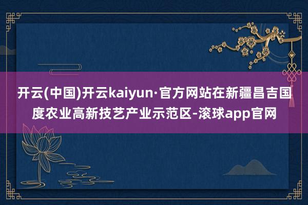 开云(中国)开云kaiyun·官方网站在新疆昌吉国度农业高新技艺产业示范区-滚球app官网