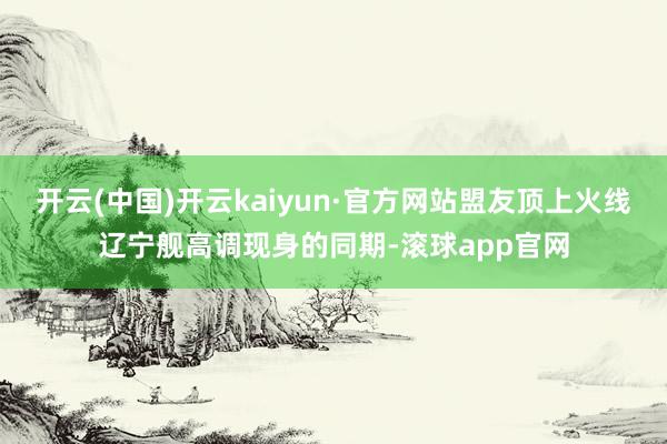 开云(中国)开云kaiyun·官方网站盟友顶上火线辽宁舰高调现身的同期-滚球app官网