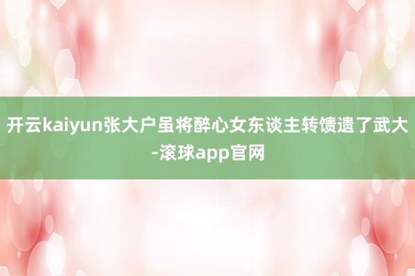 开云kaiyun张大户虽将醉心女东谈主转馈遗了武大-滚球app官网
