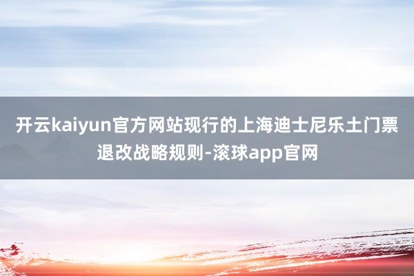 开云kaiyun官方网站 现行的上海迪士尼乐土门票退改战略规则-滚球app官网