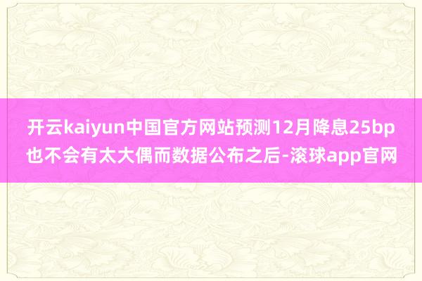 开云kaiyun中国官方网站预测12月降息25bp也不会有太大偶而数据公布之后-滚球app官网