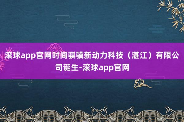 滚球app官网时间骐骥新动力科技（湛江）有限公司诞生-滚球app官网