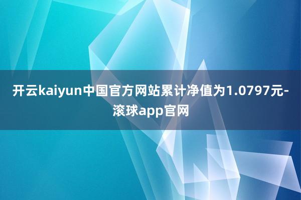 开云kaiyun中国官方网站累计净值为1.0797元-滚球app官网