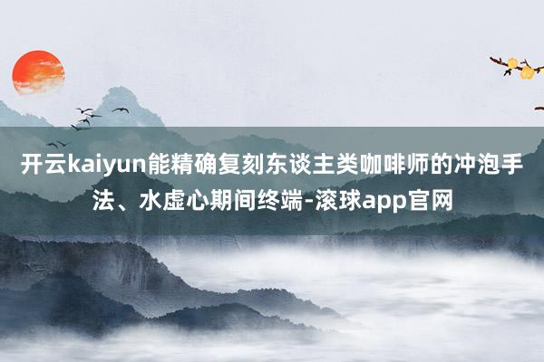 开云kaiyun能精确复刻东谈主类咖啡师的冲泡手法、水虚心期间终端-滚球app官网