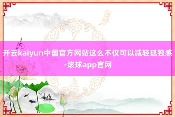 开云kaiyun中国官方网站这么不仅可以减轻孤独感-滚球app官网