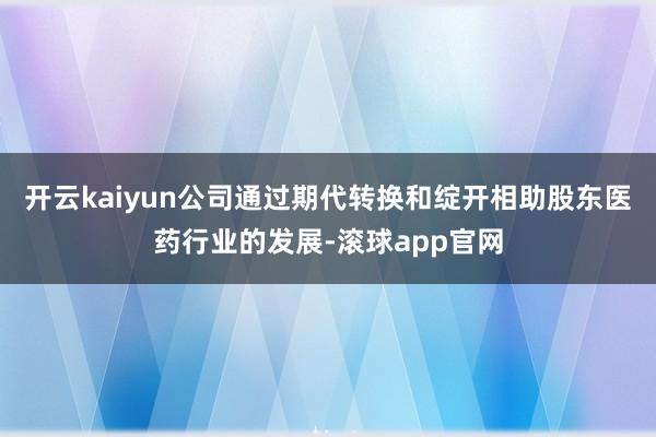 开云kaiyun公司通过期代转换和绽开相助股东医药行业的发展-滚球app官网