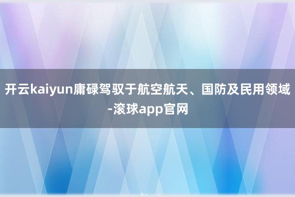 开云kaiyun庸碌驾驭于航空航天、国防及民用领域-滚球app官网