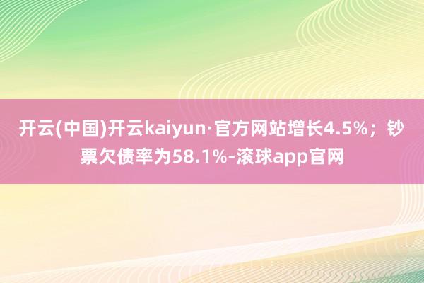 开云(中国)开云kaiyun·官方网站增长4.5%；钞票欠债率为58.1%-滚球app官网