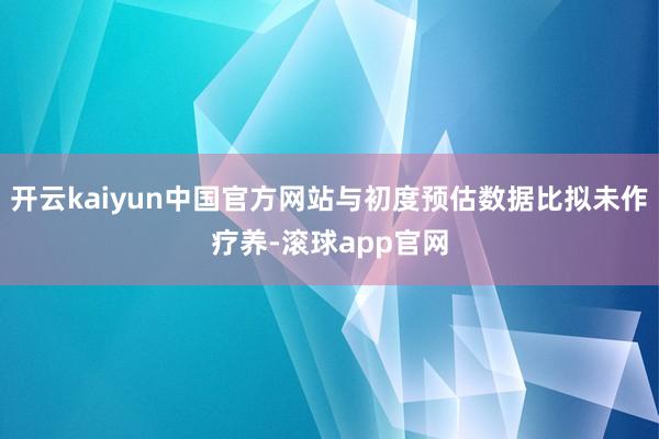 开云kaiyun中国官方网站与初度预估数据比拟未作疗养-滚球app官网