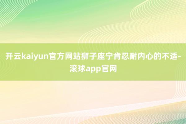 开云kaiyun官方网站狮子座宁肯忍耐内心的不适-滚球app官网