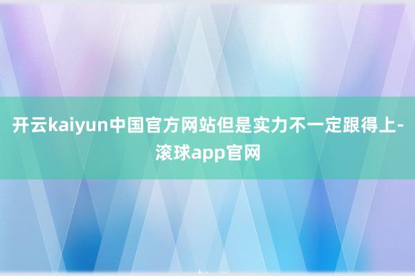 开云kaiyun中国官方网站但是实力不一定跟得上-滚球app官网