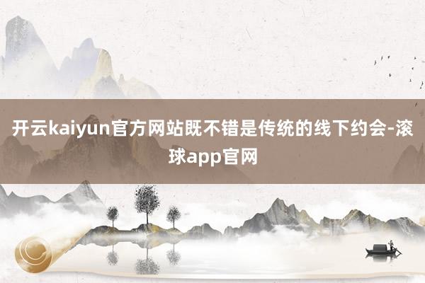 开云kaiyun官方网站既不错是传统的线下约会-滚球app官网