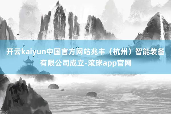 开云kaiyun中国官方网站兆丰(杭州)智能装备有限公司成立-滚球app官网
