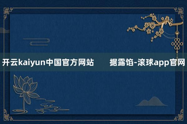 开云kaiyun中国官方网站       据露馅-滚球app官网